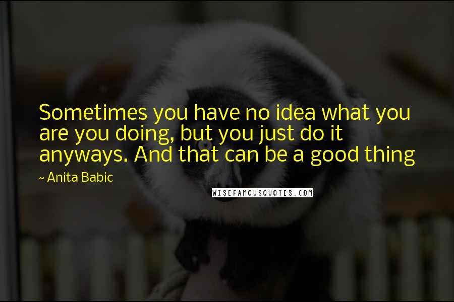 Anita Babic Quotes: Sometimes you have no idea what you are you doing, but you just do it anyways. And that can be a good thing