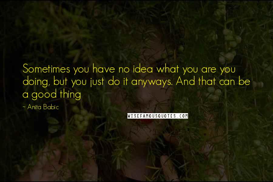 Anita Babic Quotes: Sometimes you have no idea what you are you doing, but you just do it anyways. And that can be a good thing