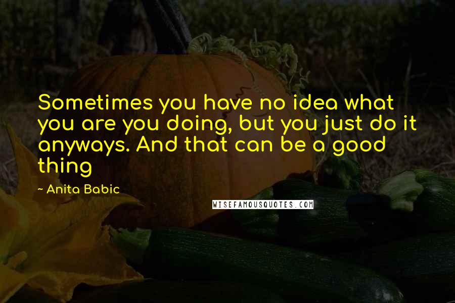 Anita Babic Quotes: Sometimes you have no idea what you are you doing, but you just do it anyways. And that can be a good thing