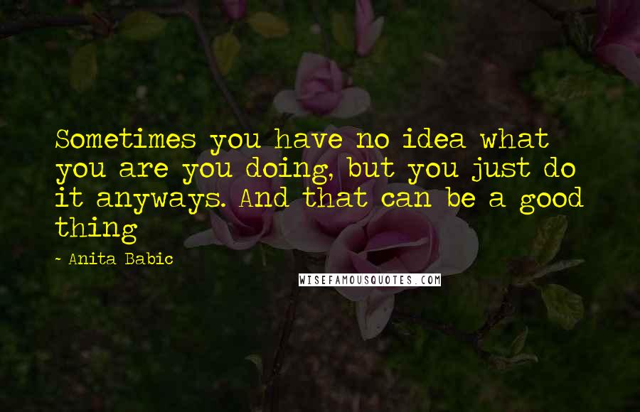 Anita Babic Quotes: Sometimes you have no idea what you are you doing, but you just do it anyways. And that can be a good thing