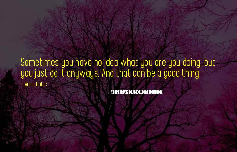 Anita Babic Quotes: Sometimes you have no idea what you are you doing, but you just do it anyways. And that can be a good thing