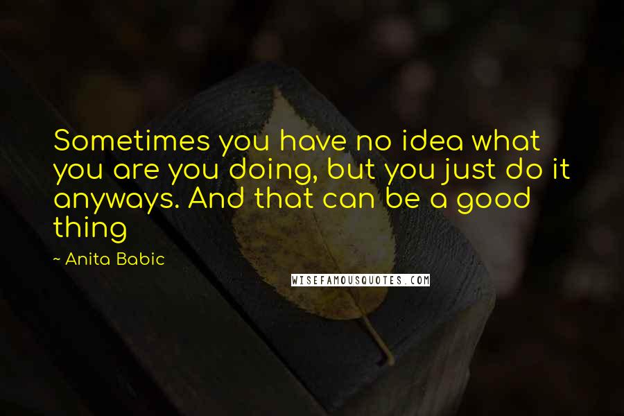 Anita Babic Quotes: Sometimes you have no idea what you are you doing, but you just do it anyways. And that can be a good thing