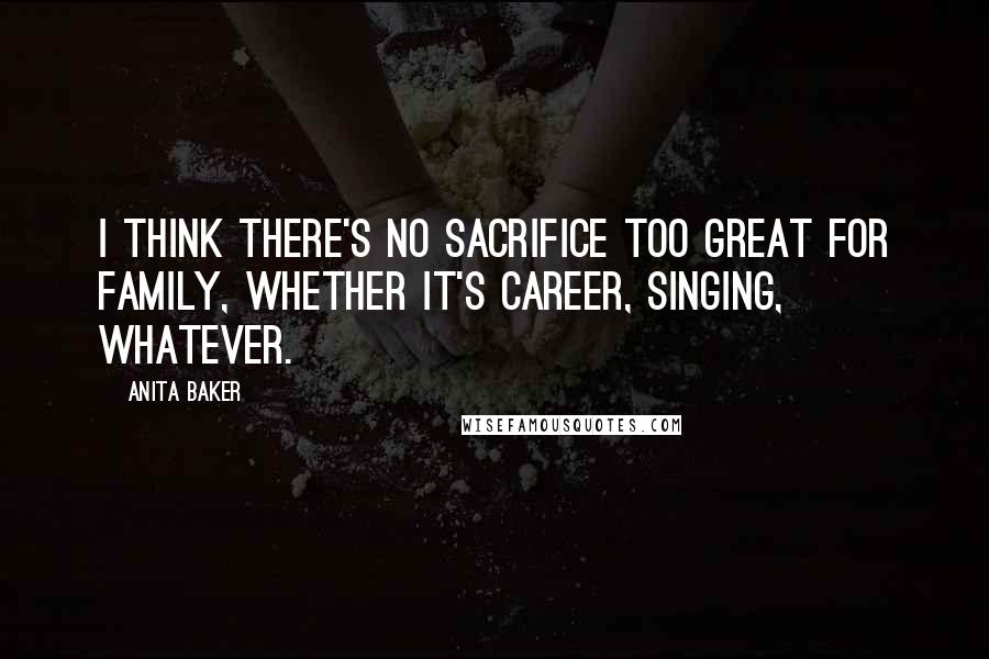 Anita Baker Quotes: I think there's no sacrifice too great for family, whether it's career, singing, whatever.