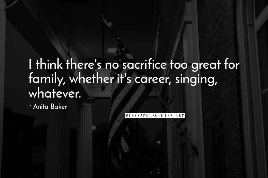 Anita Baker Quotes: I think there's no sacrifice too great for family, whether it's career, singing, whatever.