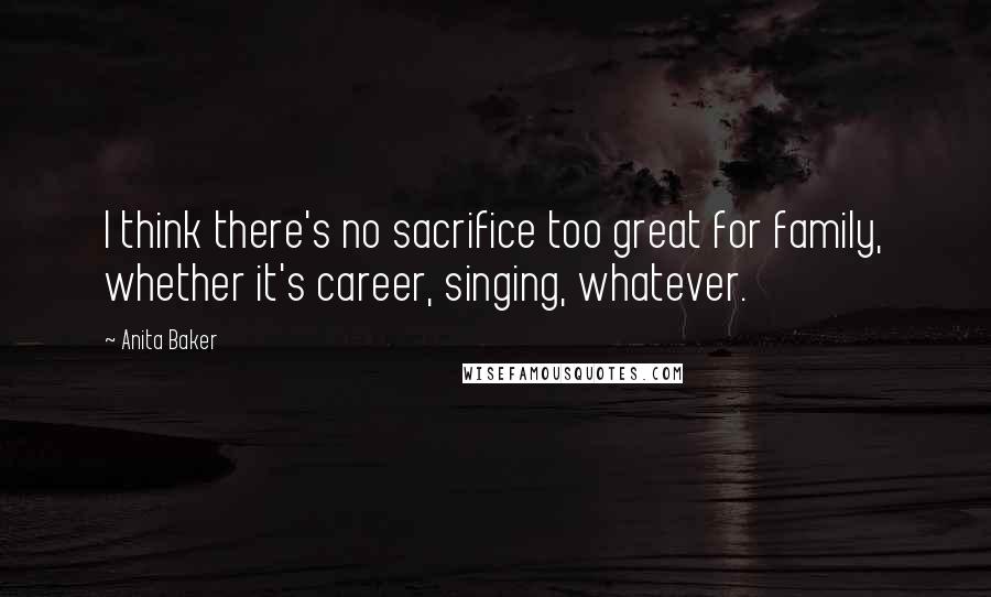 Anita Baker Quotes: I think there's no sacrifice too great for family, whether it's career, singing, whatever.