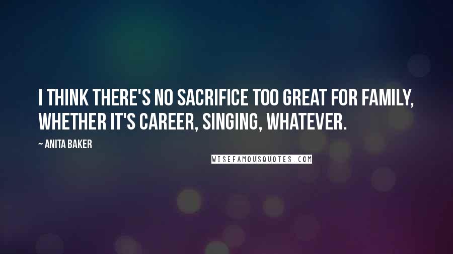 Anita Baker Quotes: I think there's no sacrifice too great for family, whether it's career, singing, whatever.