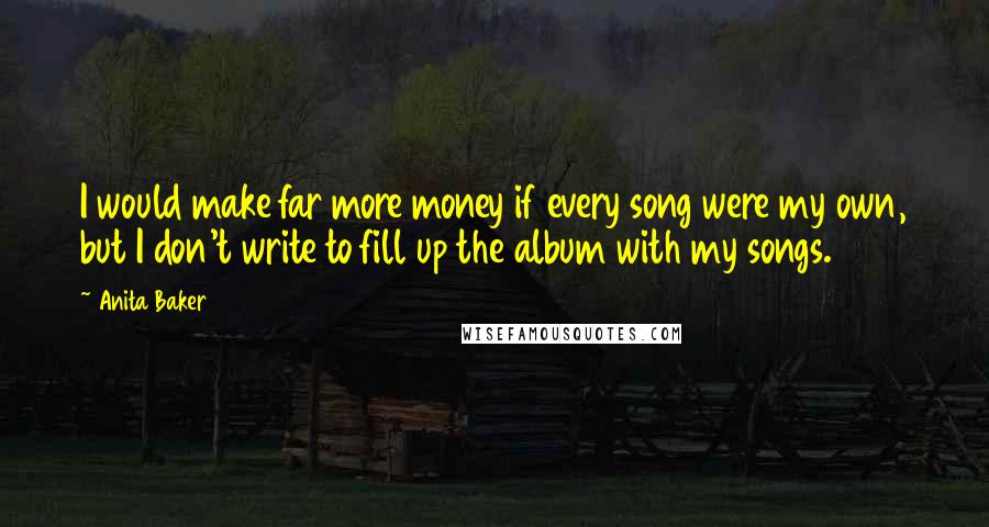 Anita Baker Quotes: I would make far more money if every song were my own, but I don't write to fill up the album with my songs.