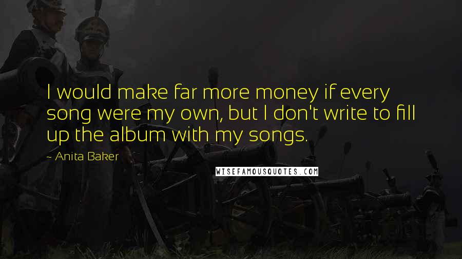 Anita Baker Quotes: I would make far more money if every song were my own, but I don't write to fill up the album with my songs.