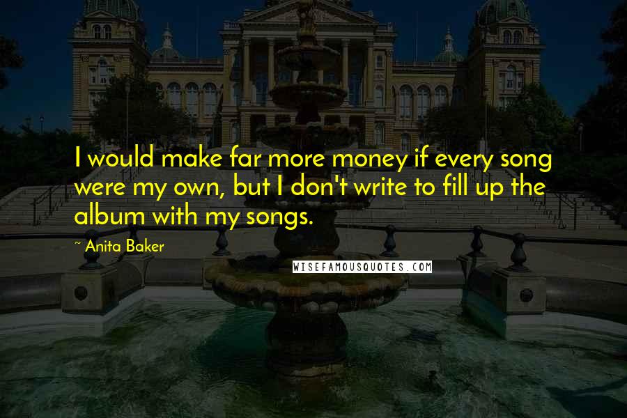 Anita Baker Quotes: I would make far more money if every song were my own, but I don't write to fill up the album with my songs.