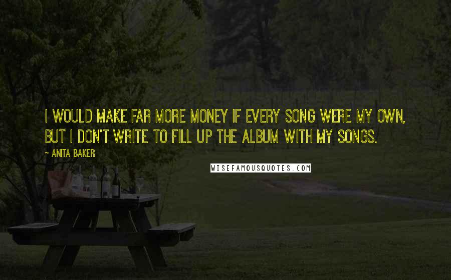 Anita Baker Quotes: I would make far more money if every song were my own, but I don't write to fill up the album with my songs.