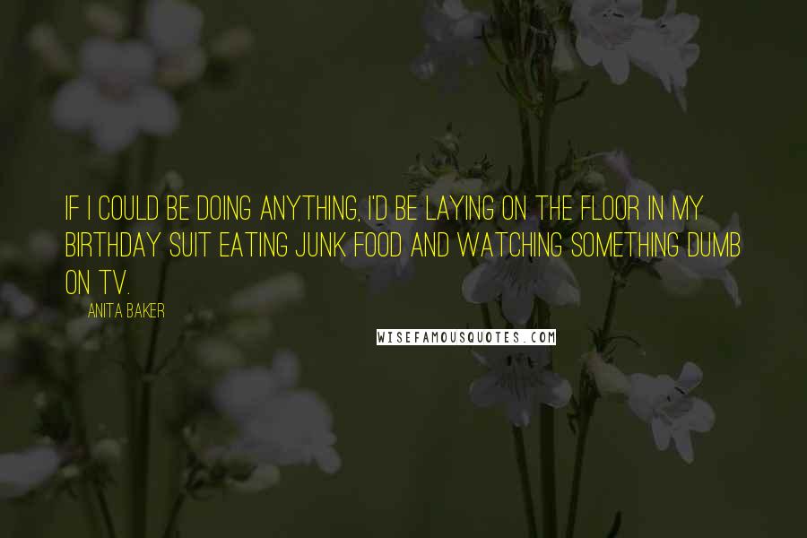 Anita Baker Quotes: If I could be doing anything, I'd be laying on the floor in my birthday suit eating junk food and watching something dumb on TV.