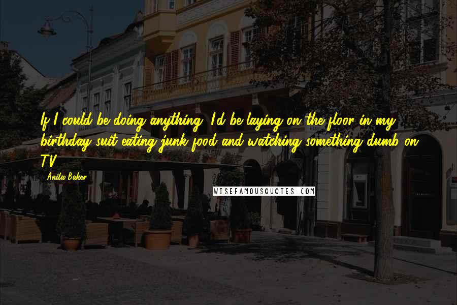 Anita Baker Quotes: If I could be doing anything, I'd be laying on the floor in my birthday suit eating junk food and watching something dumb on TV.