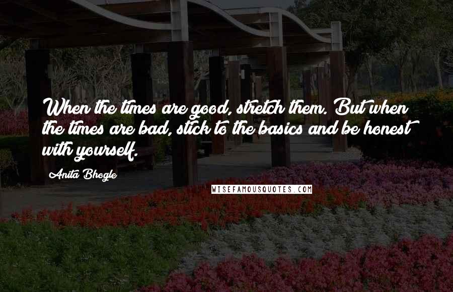 Anita Bhogle Quotes: When the times are good, stretch them. But when the times are bad, stick to the basics and be honest with yourself.