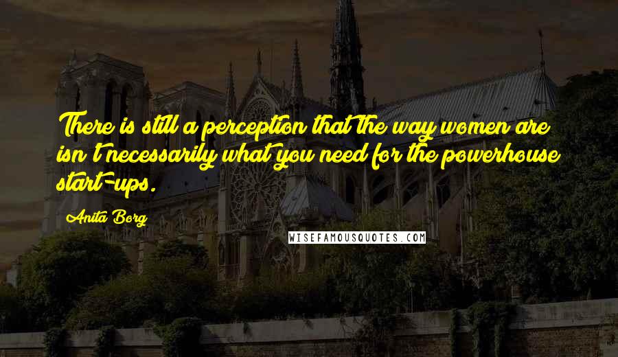 Anita Borg Quotes: There is still a perception that the way women are isn't necessarily what you need for the powerhouse start-ups.