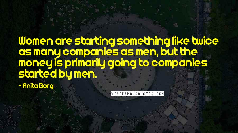 Anita Borg Quotes: Women are starting something like twice as many companies as men, but the money is primarily going to companies started by men.