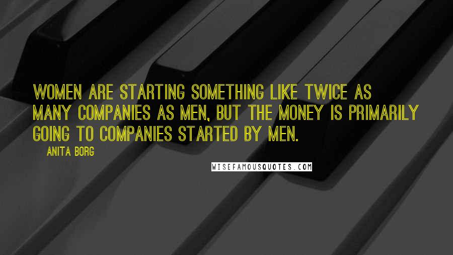 Anita Borg Quotes: Women are starting something like twice as many companies as men, but the money is primarily going to companies started by men.