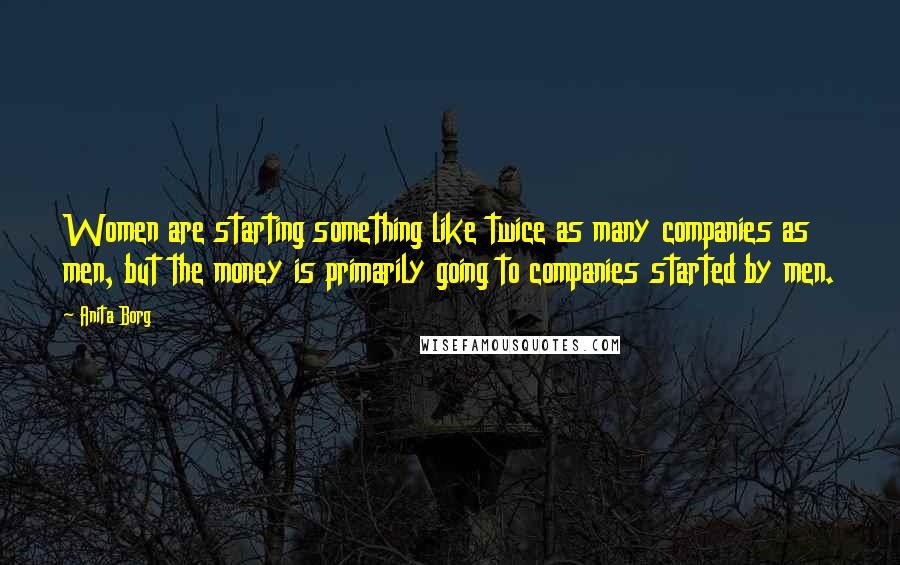 Anita Borg Quotes: Women are starting something like twice as many companies as men, but the money is primarily going to companies started by men.