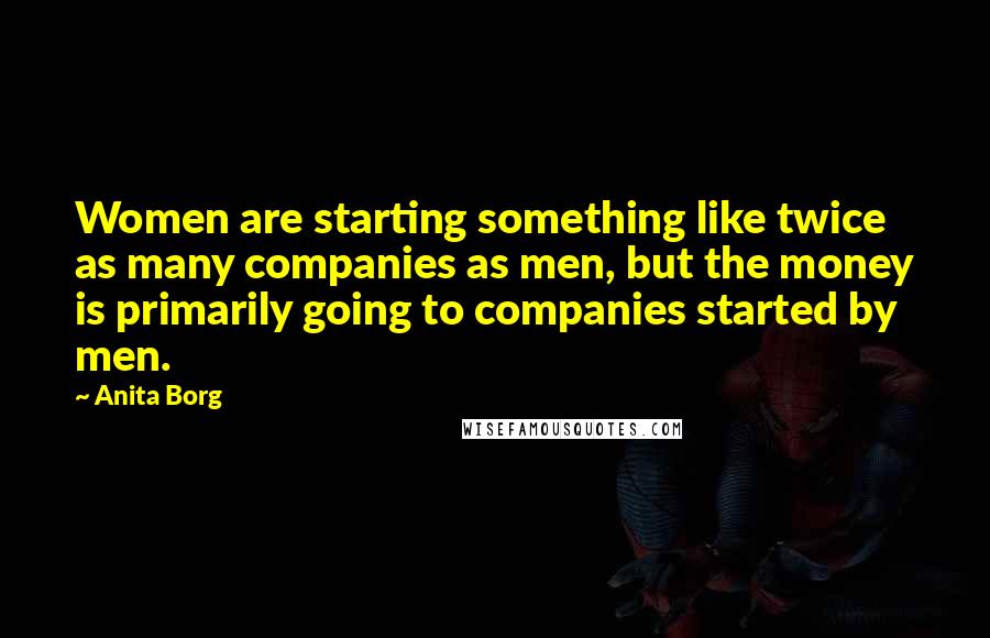 Anita Borg Quotes: Women are starting something like twice as many companies as men, but the money is primarily going to companies started by men.