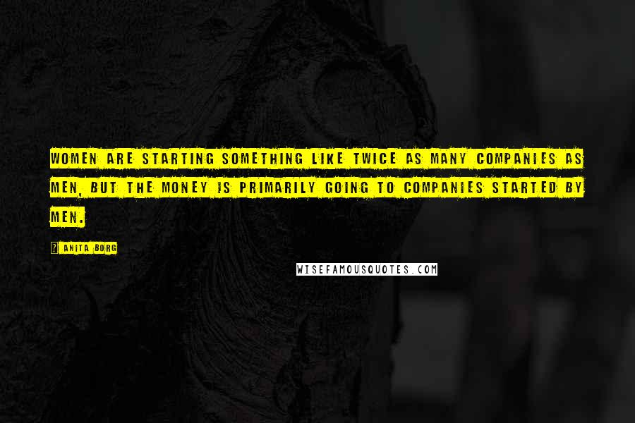 Anita Borg Quotes: Women are starting something like twice as many companies as men, but the money is primarily going to companies started by men.