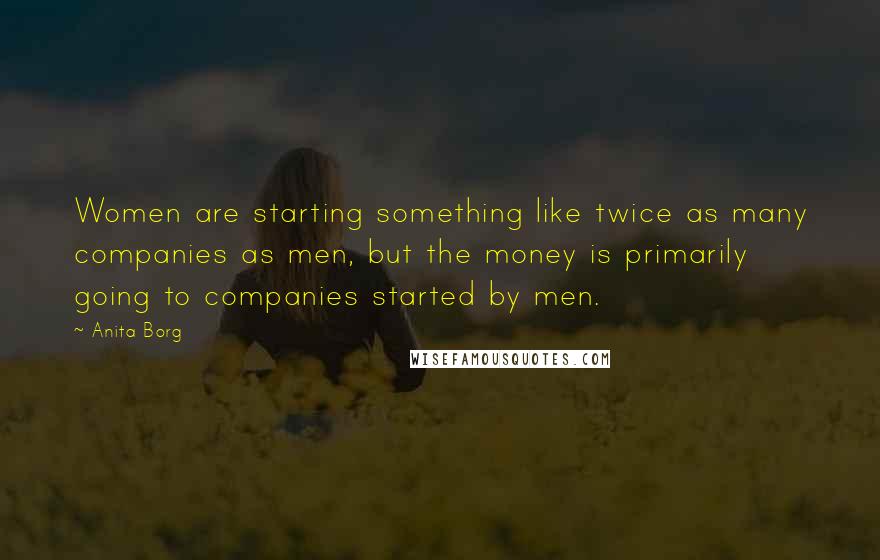 Anita Borg Quotes: Women are starting something like twice as many companies as men, but the money is primarily going to companies started by men.