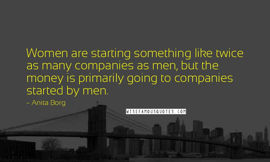 Anita Borg Quotes: Women are starting something like twice as many companies as men, but the money is primarily going to companies started by men.