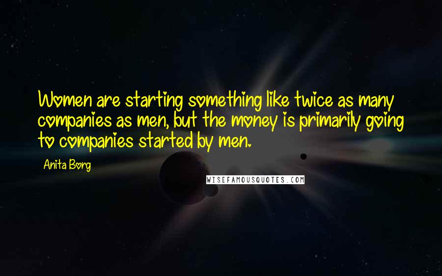 Anita Borg Quotes: Women are starting something like twice as many companies as men, but the money is primarily going to companies started by men.