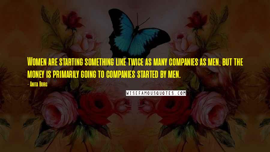 Anita Borg Quotes: Women are starting something like twice as many companies as men, but the money is primarily going to companies started by men.