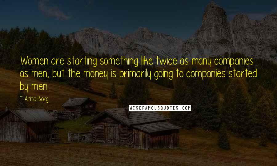 Anita Borg Quotes: Women are starting something like twice as many companies as men, but the money is primarily going to companies started by men.