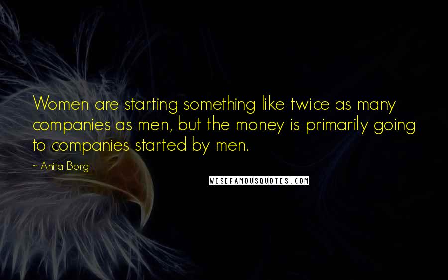 Anita Borg Quotes: Women are starting something like twice as many companies as men, but the money is primarily going to companies started by men.