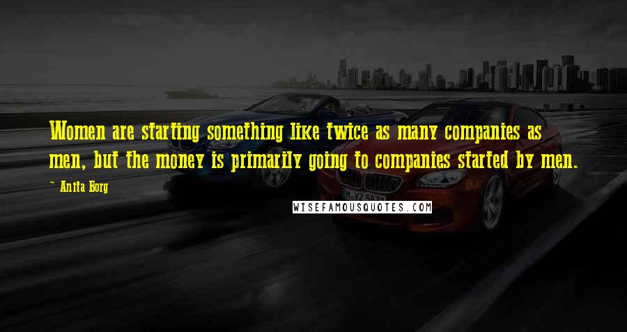 Anita Borg Quotes: Women are starting something like twice as many companies as men, but the money is primarily going to companies started by men.