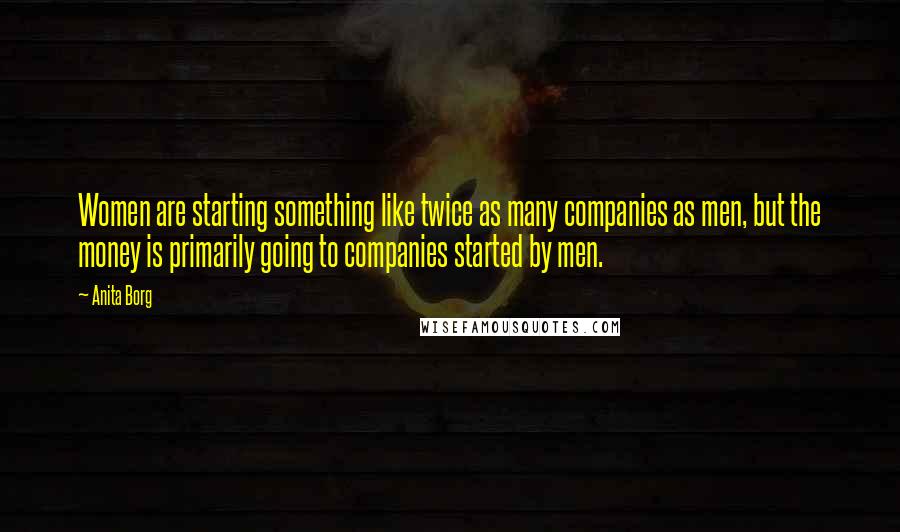 Anita Borg Quotes: Women are starting something like twice as many companies as men, but the money is primarily going to companies started by men.