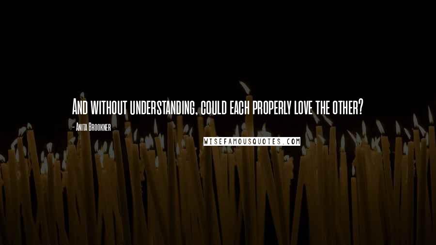 Anita Brookner Quotes: And without understanding, could each properly love the other?