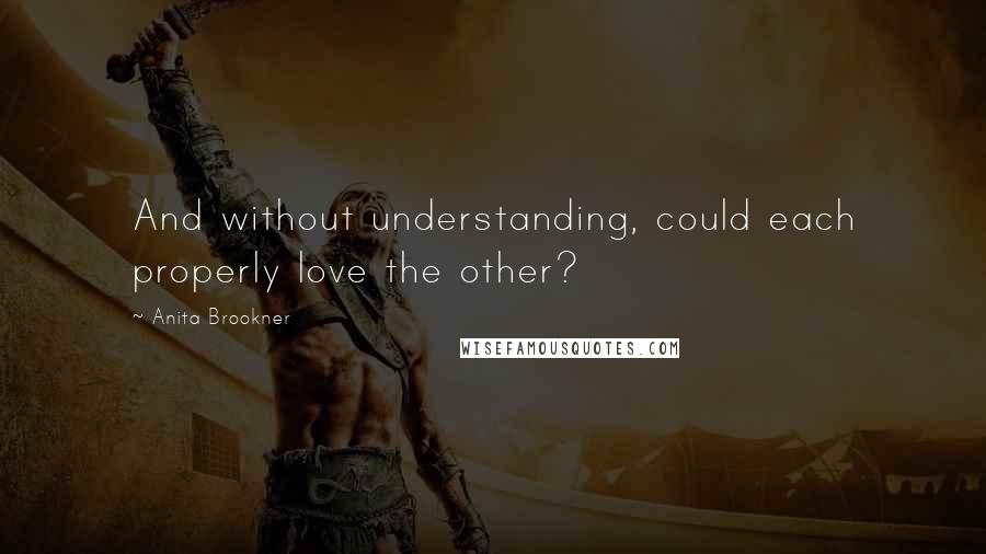 Anita Brookner Quotes: And without understanding, could each properly love the other?