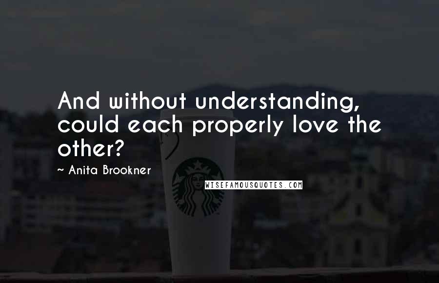 Anita Brookner Quotes: And without understanding, could each properly love the other?