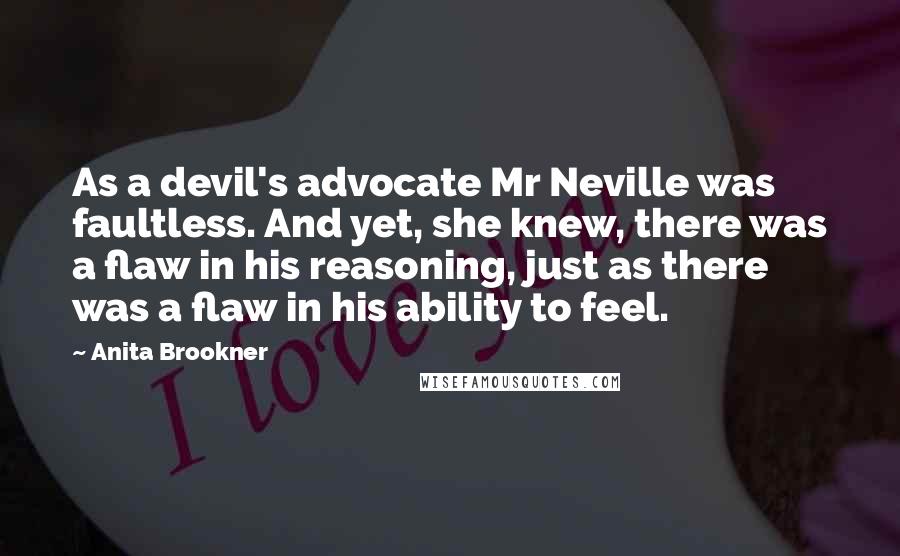 Anita Brookner Quotes: As a devil's advocate Mr Neville was faultless. And yet, she knew, there was a flaw in his reasoning, just as there was a flaw in his ability to feel.