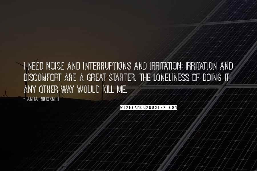 Anita Brookner Quotes: I need noise and interruptions and irritation: irritation and discomfort are a great starter. The loneliness of doing it any other way would kill me.