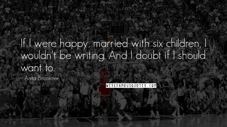 Anita Brookner Quotes: If I were happy, married with six children, I wouldn't be writing. And I doubt if I should want to.