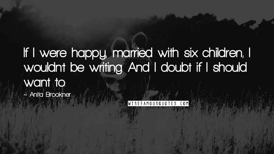 Anita Brookner Quotes: If I were happy, married with six children, I wouldn't be writing. And I doubt if I should want to.