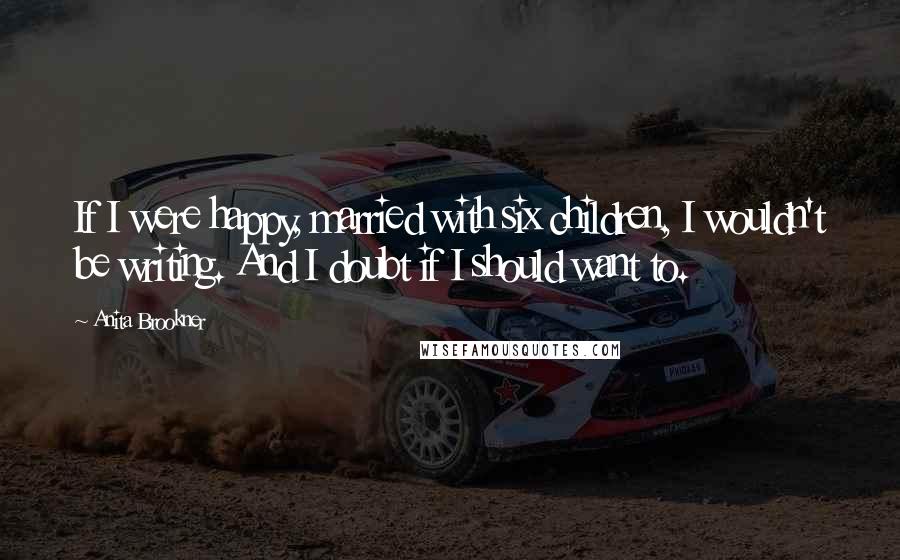 Anita Brookner Quotes: If I were happy, married with six children, I wouldn't be writing. And I doubt if I should want to.