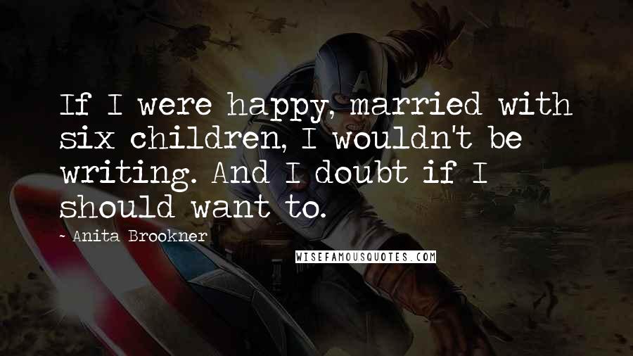 Anita Brookner Quotes: If I were happy, married with six children, I wouldn't be writing. And I doubt if I should want to.