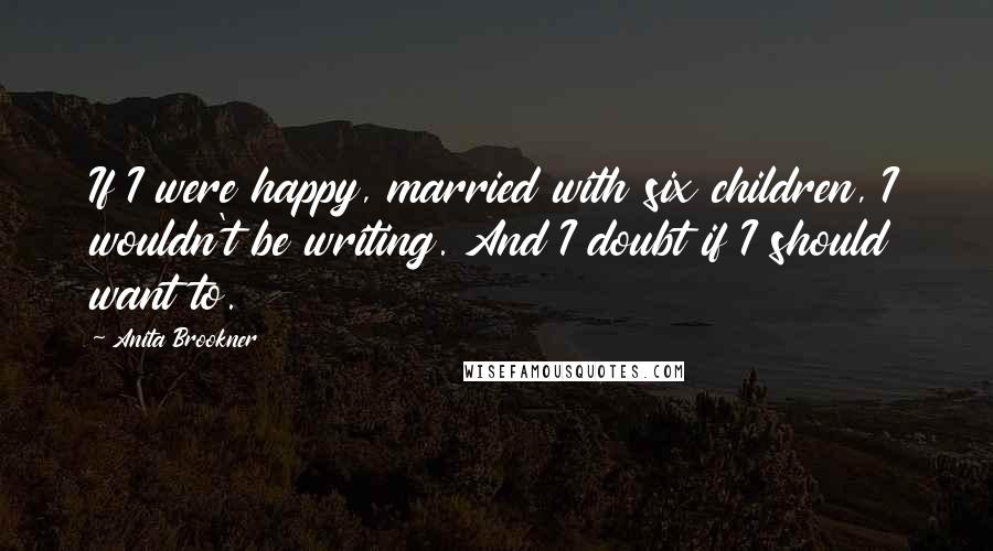 Anita Brookner Quotes: If I were happy, married with six children, I wouldn't be writing. And I doubt if I should want to.