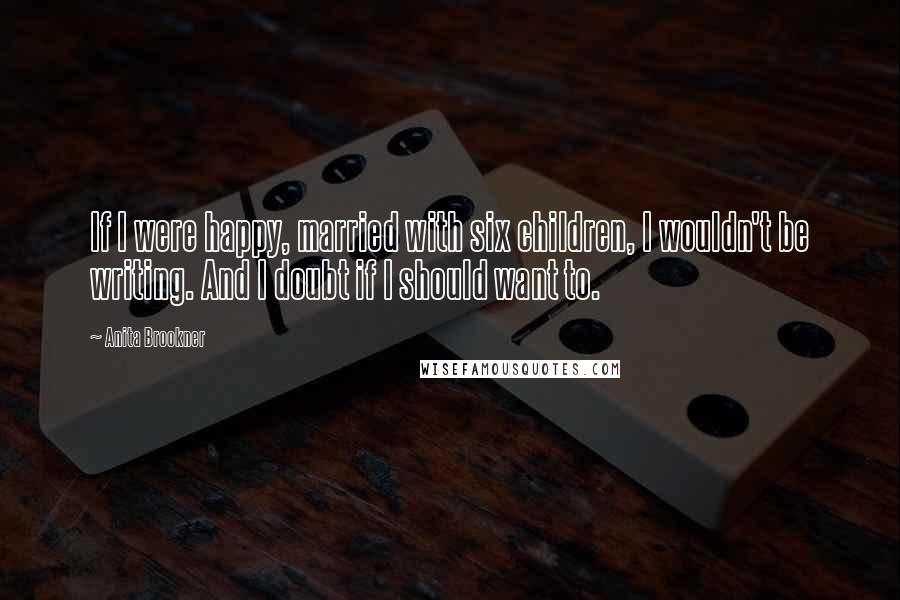 Anita Brookner Quotes: If I were happy, married with six children, I wouldn't be writing. And I doubt if I should want to.