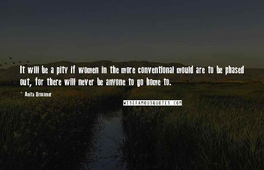 Anita Brookner Quotes: It will be a pity if women in the more conventional mould are to be phased out, for there will never be anyone to go home to.