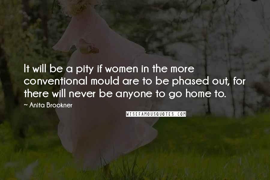 Anita Brookner Quotes: It will be a pity if women in the more conventional mould are to be phased out, for there will never be anyone to go home to.