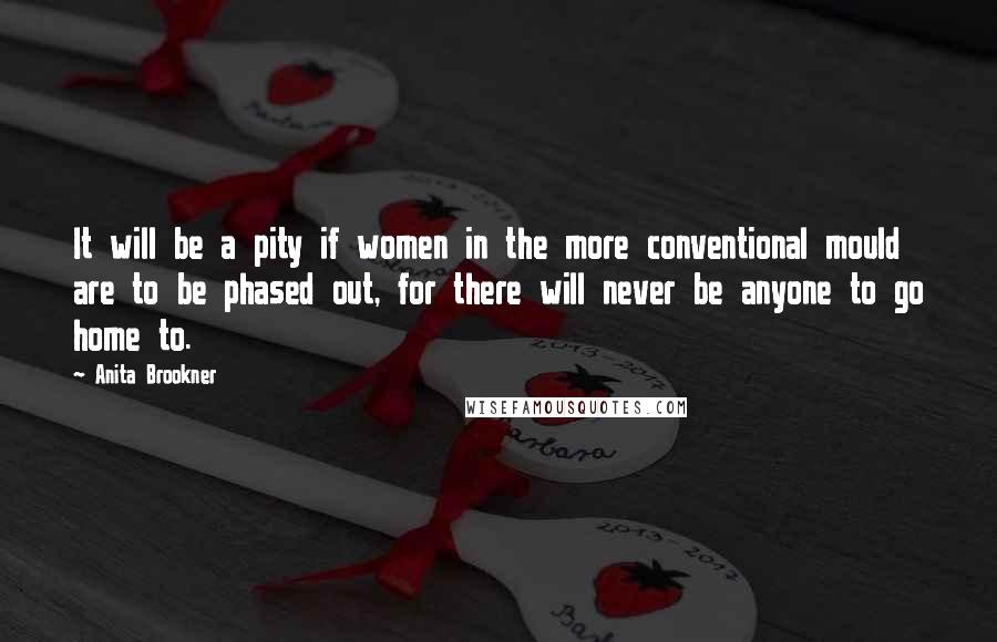 Anita Brookner Quotes: It will be a pity if women in the more conventional mould are to be phased out, for there will never be anyone to go home to.
