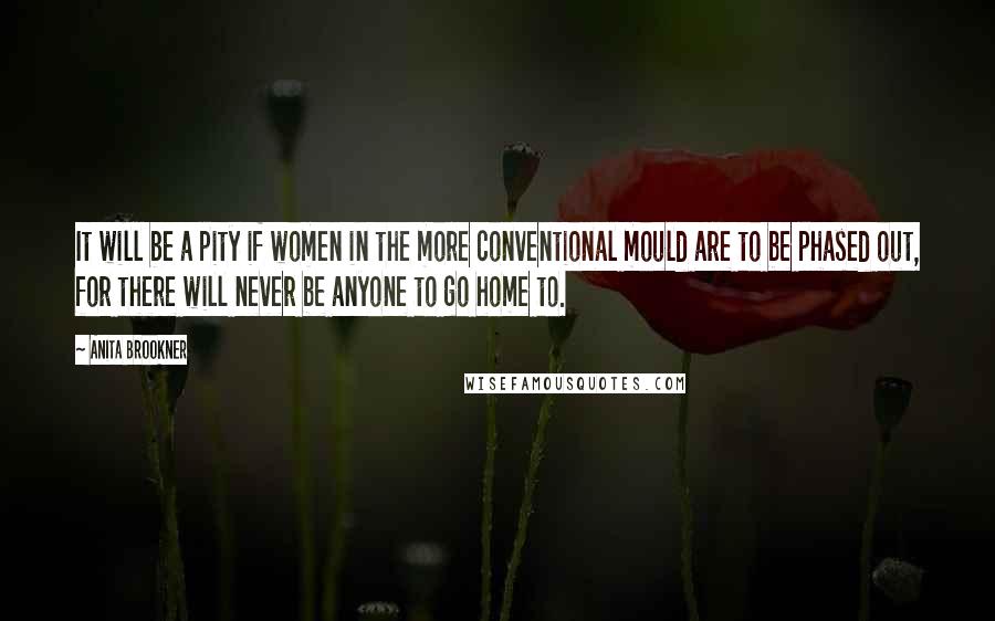 Anita Brookner Quotes: It will be a pity if women in the more conventional mould are to be phased out, for there will never be anyone to go home to.