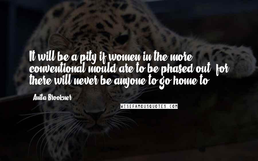 Anita Brookner Quotes: It will be a pity if women in the more conventional mould are to be phased out, for there will never be anyone to go home to.