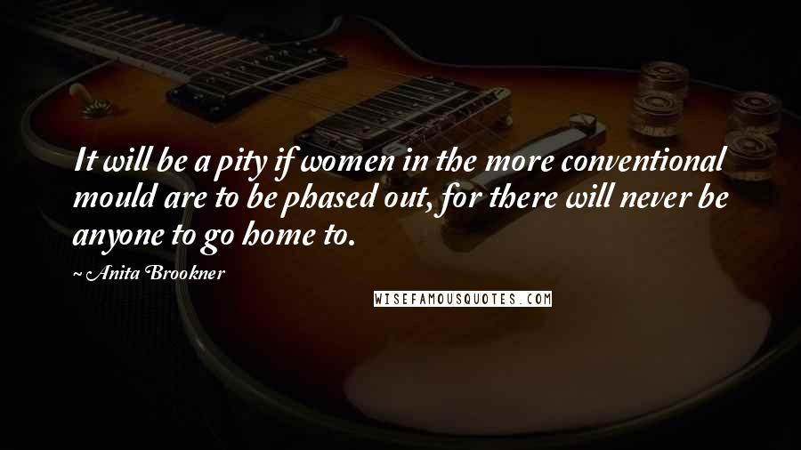 Anita Brookner Quotes: It will be a pity if women in the more conventional mould are to be phased out, for there will never be anyone to go home to.