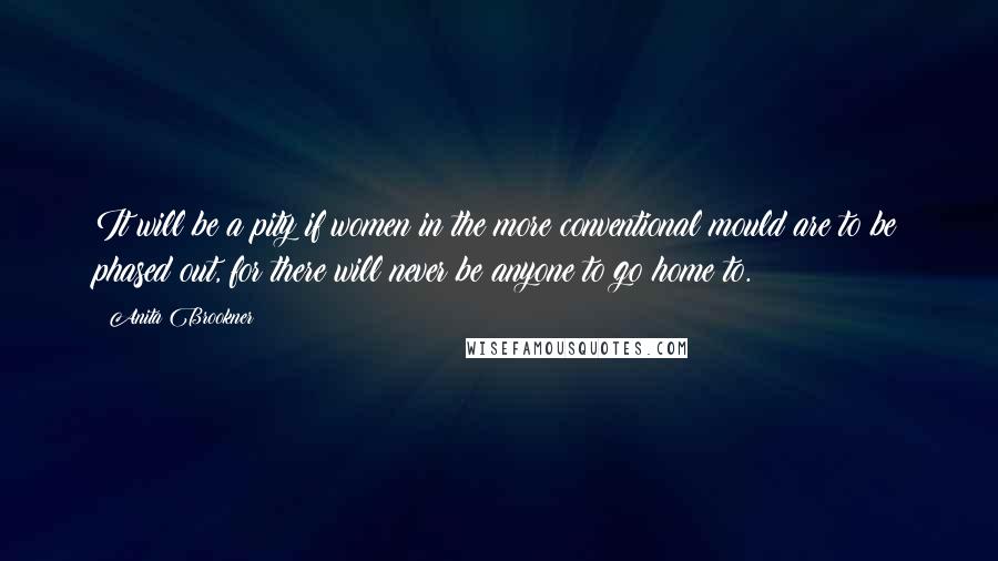 Anita Brookner Quotes: It will be a pity if women in the more conventional mould are to be phased out, for there will never be anyone to go home to.