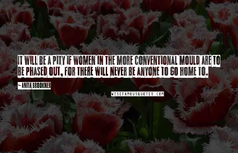 Anita Brookner Quotes: It will be a pity if women in the more conventional mould are to be phased out, for there will never be anyone to go home to.